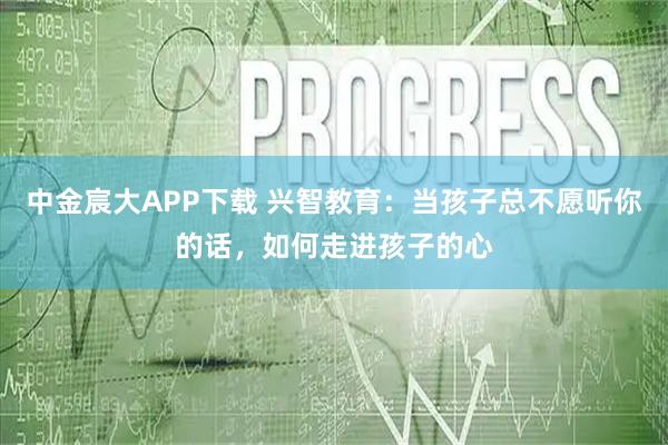 中金宸大APP下载 兴智教育：当孩子总不愿听你的话，如何走进孩子的心
