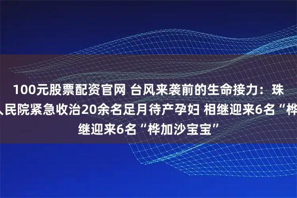100元股票配资官网 台风来袭前的生命接力：珠海市第五人民院紧急收治20余名足月待产孕妇 相继迎来6名“桦加沙宝宝”