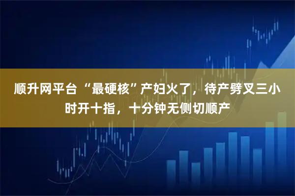 顺升网平台 “最硬核”产妇火了,待产劈叉三小时开十指,十分钟无侧切顺产