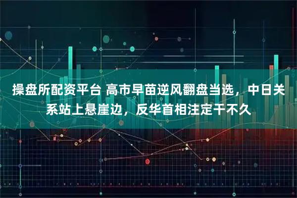 操盘所配资平台 高市早苗逆风翻盘当选，中日关系站上悬崖边，反华首相注定干不久