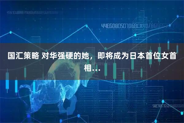 国汇策略 对华强硬的她，即将成为日本首位女首相…
