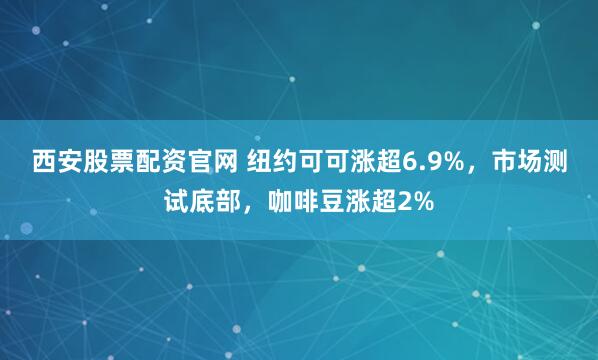 西安股票配资官网 纽约可可涨超6.9%，市场测试底部，咖啡豆涨超2%