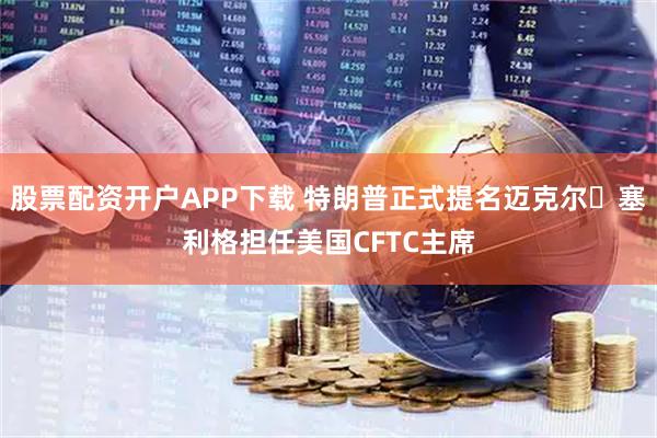 股票配资开户APP下载 特朗普正式提名迈克尔・塞利格担任美国CFTC主席