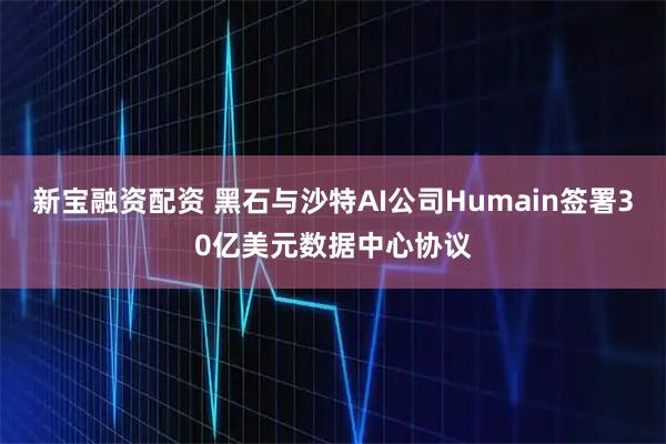 新宝融资配资 黑石与沙特AI公司Humain签署30亿美元数据中心协议