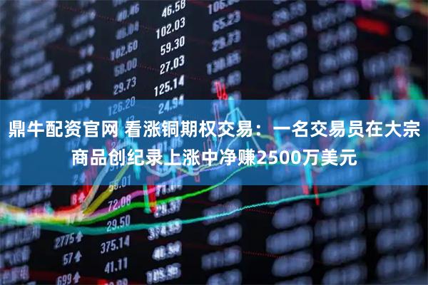 鼎牛配资官网 看涨铜期权交易：一名交易员在大宗商品创纪录上涨中净赚2500万美元