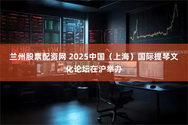 兰州股票配资网 2025中国（上海）国际提琴文化论坛在沪举办