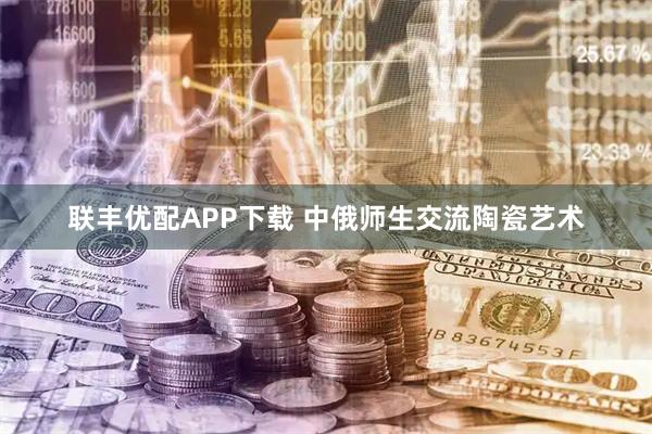 联丰优配APP下载 中俄师生交流陶瓷艺术