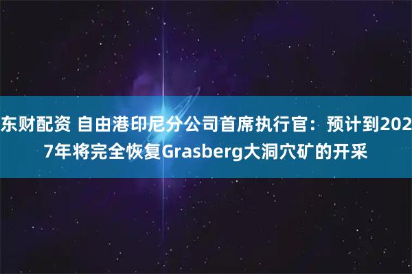 东财配资 自由港印尼分公司首席执行官：预计到2027年将完全恢复Grasberg大洞穴矿的开采
