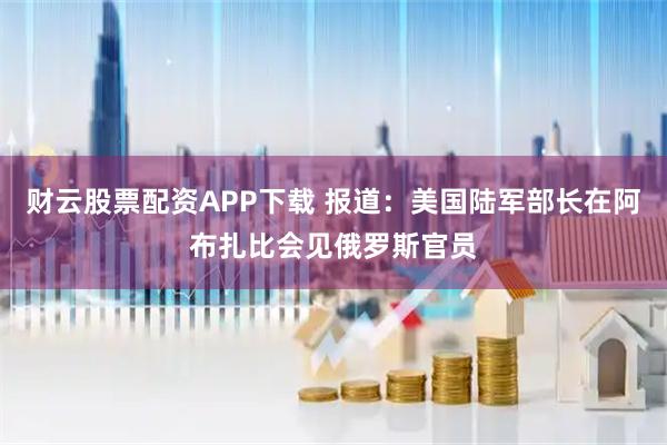 财云股票配资APP下载 报道：美国陆军部长在阿布扎比会见俄罗斯官员