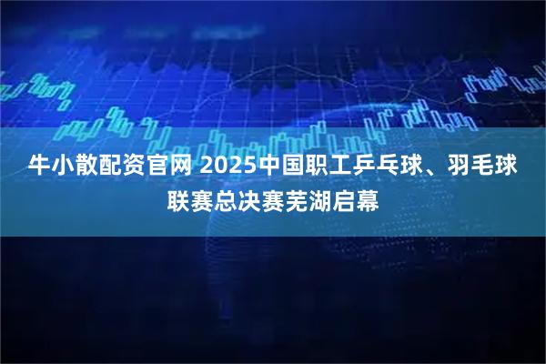 牛小散配资官网 2025中国职工乒乓球、羽毛球联赛总决赛芜湖启幕