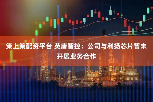 策上策配资平台 英唐智控：公司与利扬芯片暂未开展业务合作