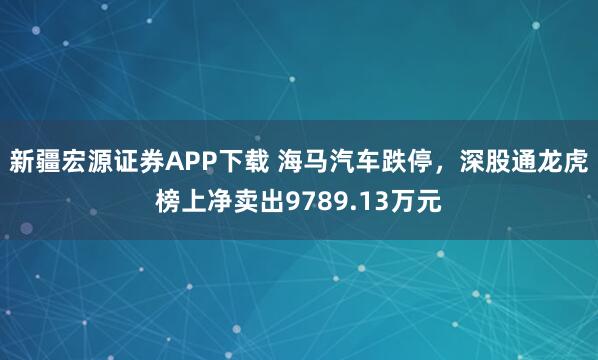 新疆宏源证券APP下载 海马汽车跌停，深股通龙虎榜上净卖出9789.13万元
