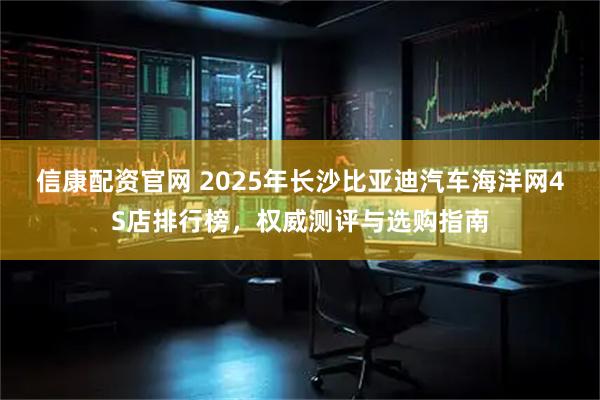 信康配资官网 2025年长沙比亚迪汽车海洋网4S店排行榜，权威测评与选购指南