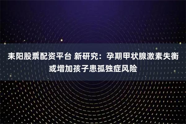 耒阳股票配资平台 新研究：孕期甲状腺激素失衡或增加孩子患孤独症风险