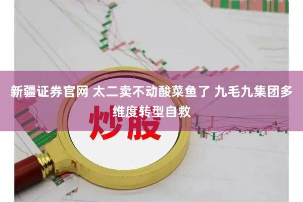 新疆证券官网 太二卖不动酸菜鱼了 九毛九集团多维度转型自救