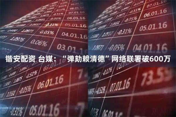 锴安配资 台媒：“弹劾赖清德”网络联署破600万