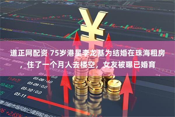 道正网配资 75岁港星李龙基为结婚在珠海租房，住了一个月人去楼空，女友被曝已婚育