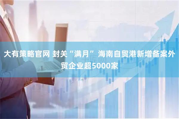 大有策略官网 封关“满月” 海南自贸港新增备案外贸企业超5000家