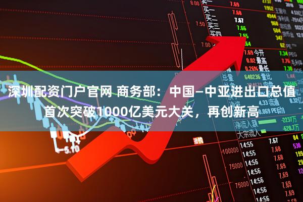 深圳配资门户官网 商务部：中国—中亚进出口总值首次突破1000亿美元大关，再创新高