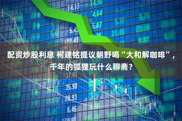 配资炒股利息 柯建铭提议朝野喝“大和解咖啡”，千年的狐狸玩什么聊斋？