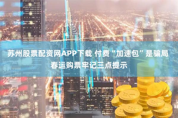 苏州股票配资网APP下载 付费“加速包”是骗局 春运购票牢记三点提示