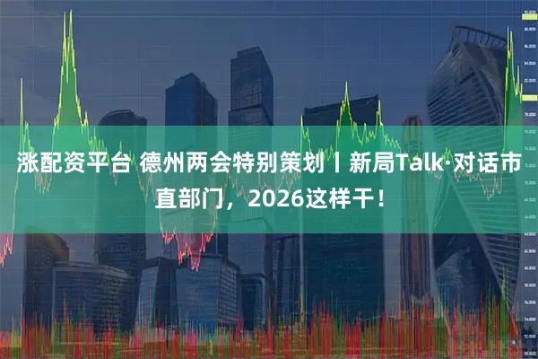 涨配资平台 德州两会特别策划丨新局Talk·对话市直部门，2026这样干！