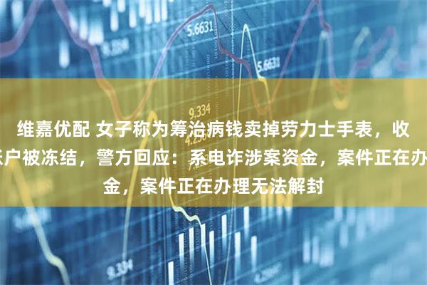 维嘉优配 女子称为筹治病钱卖掉劳力士手表，收到16万后账户被冻结，警方回应：系电诈涉案资金，案件正在办理无法解封