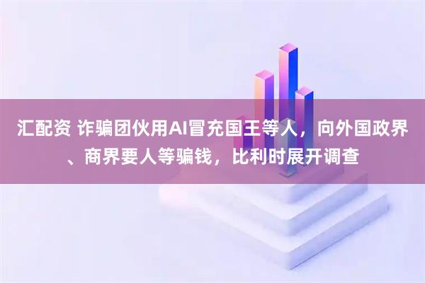 汇配资 诈骗团伙用AI冒充国王等人，向外国政界、商界要人等骗钱，比利时展开调查