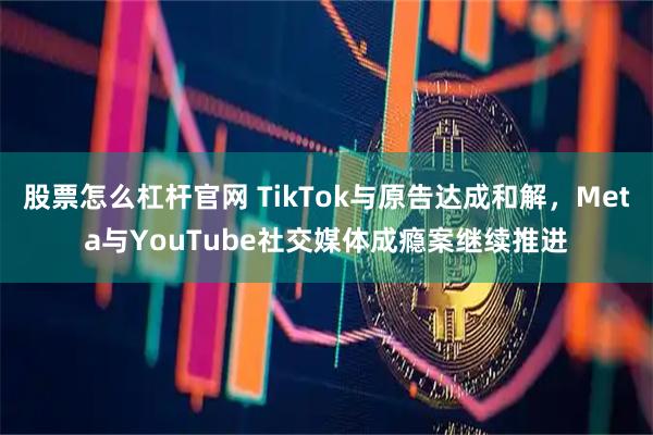 股票怎么杠杆官网 TikTok与原告达成和解，Meta与YouTube社交媒体成瘾案继续推进
