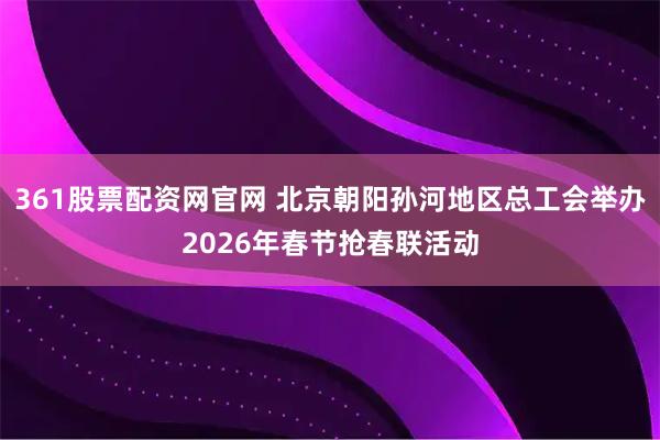 361股票配资网官网 北京朝阳孙河地区总工会举办2026年春节抢春联活动