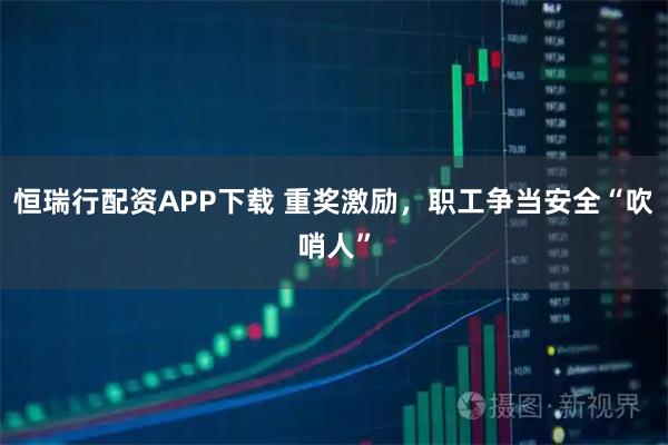 恒瑞行配资APP下载 重奖激励，职工争当安全“吹哨人”