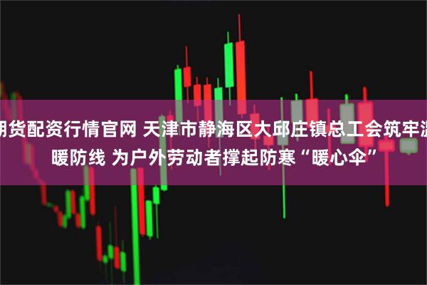 期货配资行情官网 天津市静海区大邱庄镇总工会筑牢温暖防线 为户外劳动者撑起防寒“暖心伞”