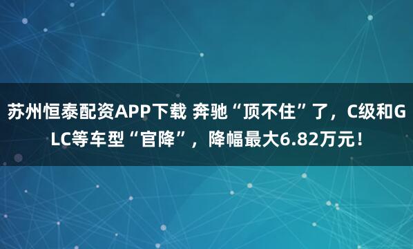 苏州恒泰配资APP下载 奔驰“顶不住”了，C级和GLC等车型“官降”，降幅最大6.82万元！