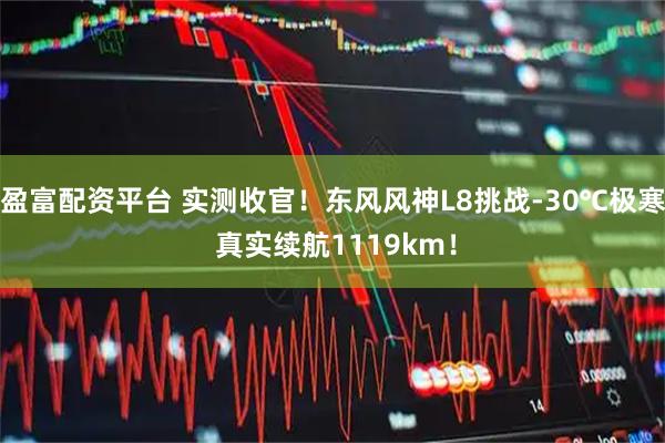 盈富配资平台 实测收官！东风风神L8挑战-30℃极寒 真实续航1119km！