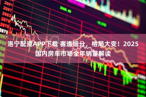 洛宁配资APP下载 赛道细分，格局大变！2025国内房车市场全年销量解读