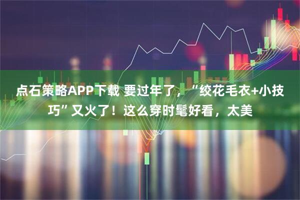 点石策略APP下载 要过年了，“绞花毛衣+小技巧”又火了！这么穿时髦好看，太美