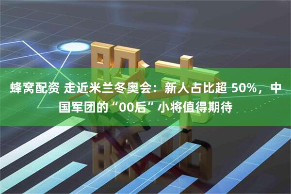 蜂窝配资 走近米兰冬奥会：新人占比超 50%，中国军团的“00后”小将值得期待