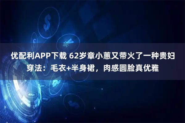 优配利APP下载 62岁章小蕙又带火了一种贵妇穿法：毛衣+半身裙，肉感圆脸真优雅
