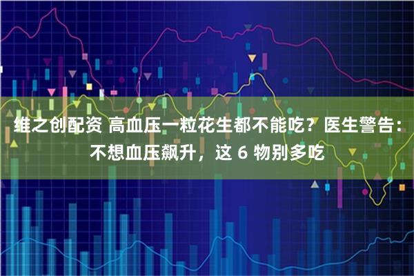 维之创配资 高血压一粒花生都不能吃？医生警告：不想血压飙升，这 6 物别多吃