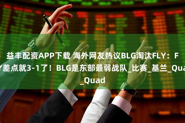 益丰配资APP下载 海外网友热议BLG淘汰FLY：FLY差点就3-1了！BLG是东部最弱战队_比赛_基兰_Quad