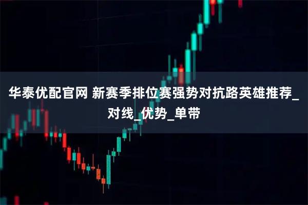 华泰优配官网 新赛季排位赛强势对抗路英雄推荐_对线_优势_单带