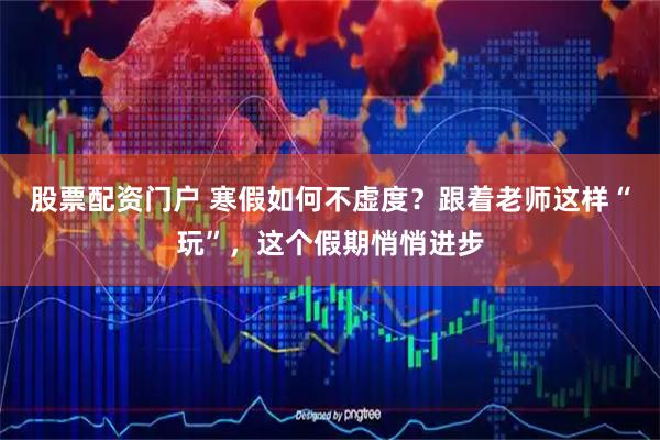 股票配资门户 寒假如何不虚度？跟着老师这样“玩”，这个假期悄悄进步