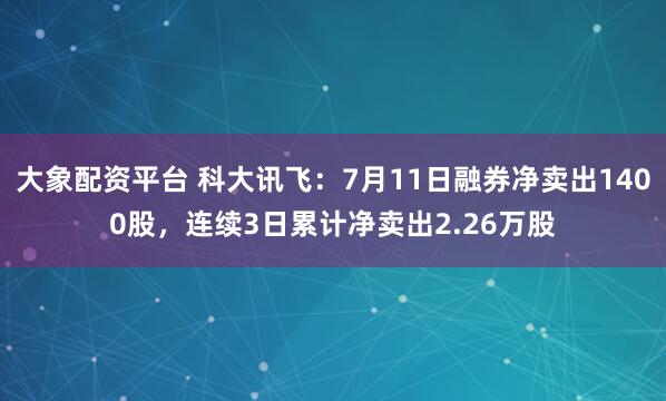 大象配资平台 科大讯飞：7月11日融券净卖出1400股，连续3日累计净卖出2.26万股