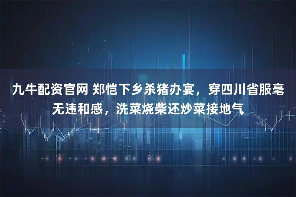 九牛配资官网 郑恺下乡杀猪办宴，穿四川省服毫无违和感，洗菜烧柴还炒菜接地气