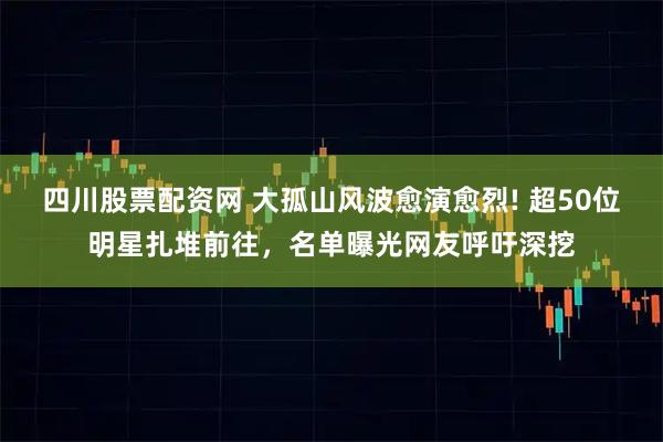 四川股票配资网 大孤山风波愈演愈烈! 超50位明星扎堆前往，名单曝光网友呼吁深挖