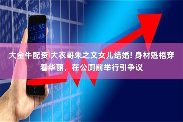 大金牛配资 大衣哥朱之文女儿结婚! 身材魁梧穿着华丽，在公厕前举行引争议