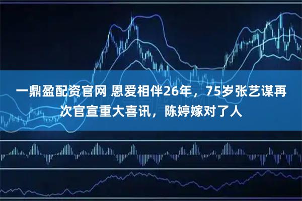 一鼎盈配资官网 恩爱相伴26年，75岁张艺谋再次官宣重大喜讯，陈婷嫁对了人