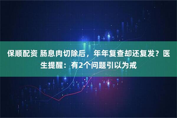 保顺配资 肠息肉切除后，年年复查却还复发？医生提醒：有2个问题引以为戒