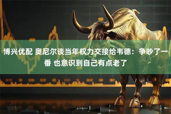 博兴优配 奥尼尔谈当年权力交接给韦德：争吵了一番 也意识到自己有点老了