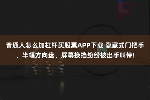 普通人怎么加杠杆买股票APP下载 隐藏式门把手、半幅方向盘、屏幕换挡纷纷被出手叫停!